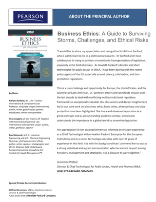 Business Ethics: A Guide to Surviving
Storms, Challenges, and Ethical Risks
Authors
Adriana Sanford, JD, LL.M. Taxation
International & Comparative Law
Professor, corporate lawyer (international),
author, writer, global-issues speaker,
broadcaster, senior correspondent
Bruce Zagaris, JD and triple LL.M. Taxation
Internaional & Comparative Law
International enforcement lawyer, author,
editor, professor, speaker
ABOUT THE PRINCIPAL AUTHOR
"I would like to share my appreciation and recognition for Adriana Sanford,
who is well known to me in a professional capacity. Dr Sanford and I have
collaborated in trying to achieve a transatlantic homogenization of legislation,
especially in the field of privacy. As Hewlett-Packard’s director and chief
technologist for public sector in EMEA, I have been dealing with the recent
policy agenda of the EU, especially around privacy, safe harbor, and data
protection regulations.
This is a core challenge and opportunity for Europe, the United States, and the
countries of Latin American. Dr. Sanford’s efforts and worldwide mission over
the last decade to deal with conflicting multi-jurisdictional regulatory
frameworks is exceptionally valuable. Our discussions and deeper insights have
led to our joint work on a business ethics book series, where privacy and data
protection have been highlighted. She has a well-deserved reputation as a
great professor and as an outstanding academic scholar, who clearly
understands the importance in a global world to streamline legislation.
My appreciation for her accomplishments is informed by my own experience
as a Chief Technologist within Hewlett Packard Enterprise for the European
Institutions and as a senior technology executive with over 25 years of
experience in this field. It is with this background that I commend her to you as
a strong individual and a great communicator, who has earned respect among
her peers, management and strategists. It is a pleasure to work together." ---
Grommen Wilfied,
Director & Chief Technologist for Public Sector, Health and Pharma EMEA,
HEWLETT-PACKARD COMPANY
Wilfried Grommen, M.Eng., Electromechanics
Director & Chief Technologist
Public Sector EMEA Hewlett-Packard Company
Special Private Sector Contribution:
Brad Holcomb, M.S.E., Industrial
Engineering and M.S., Chemical Engineering
Chairman, chief procurement officer,
author, writer, speaker, photographer and
2015 J. Shipman Gold Medal Award
Recipient (presented annually by the
Institute for Supply Management™)
 