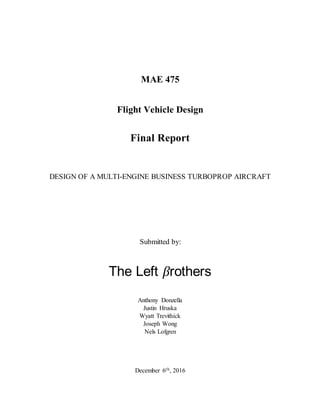 MAE 475
Flight Vehicle Design
Final Report
DESIGN OF A MULTI-ENGINE BUSINESS TURBOPROP AIRCRAFT
Submitted by:
The Left βrothers
Anthony Donzella
Justin Hruska
Wyatt Trevithick
Joseph Wong
Nels Lofgren
December 6th, 2016
 