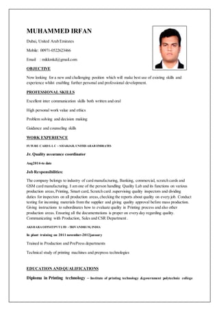 MUHAMMED IRFAN
Dubai, United Arab Emirates
Mobile: 00971-0522623466
Email : mikkmkd@gmail.com
OBJECTIVE
Now looking for a new and challenging position which will make best use of existing skills and
experience whilst enabling further personal and professional development.
PROFESSIONAL SKILLS
Excellent inter communication skills both written and oral
High personal work value and ethics
Problem solving and decision making
Guidance and counseling skills
WORK EXPERIENCE
FUTURE CARD L L C – SHARJAH, UNITED ARAB EMIRATES
Jr. Quality assurance coordinator
Aug2014-to date
Job Responsibilities:
The company belongs to industry of card manufacturing, Banking, commercial, scratch cards and
GSM card manufacturing. I am one of the person handling Quality Lab and its functions on various
production areas, Printing, Smart card, Scratch card .supervising quality inspectors and dividing
duties for inspectors on all production areas, checking the reports about quality on every job. Conduct
testing for incoming materials from the supplier and giving quality approval before mass production.
Giving instructions to subordinates how to evaluate quality in Printing process and also other
production areas. Ensuring all the documentations is proper on every day regarding quality.
Communicating with Production, Sales and CSR Department .
AKSHARA OFFSETPVTLTD –TRIVANDRUM, INDIA
In plant training on 2011 november-2012january
Trained in Production and PrePress departments
Technical study of printing machines and prepress technologies
EDUCATION ANDQUALIFICATIONS
Diploma in Printing technology – Institute of printing technology &government polytechnic college
 