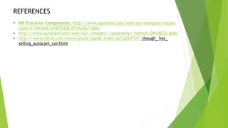 REFERENCES
• NN Precision Components. http://www.autocam.com/web/our-company/values-
culture/#sthash.VhBZ2UQt.BYcXs0q7.dpbs
• http://www.autocam.com/web/our-company/ leadership/ #sthash.OMcIBC2r.dpbs
• http://www.mlive.com/news/grand-rapids/index.ssf/2014/07/ though_ hes_
selling_autocam_cor.html
 