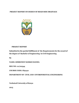 PROJECT REPORT ON DESIGN OF ROAD SIDE DRAINAGE
PROJECT REPORT
Submitted in the partial fulfillment of the Requirements for the award of
the degree of Bachelor of Engineering In Civil Engineering
By
NAME: SIMBEIWET KOSKEI DANIEL
REG NO: 111/00344
COURSE CODE: Eb51411
DEPARTMENT OF CIVIL AND ENVIRONMENTAL ENGINEERING
Technical University of Kenya
2015
 