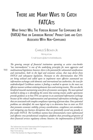 The Indonesian Journal of International & Comparative Law
ISSN: 2338-7602; E-ISSN: 2338-770X
http://www.ijil.org
© 2014 The Institute for Migrant Rights Press
968
There are Many Ways to Catch
FATCAts
What Impact Will The Foreign Account Tax Compliance Act
(FATCA) Have on Caribbean Nations’ Privacy Laws and Costs
Associated With Non-Compliance
Charles S. Bowen Jr.
Attrney at Law
E-mail: bowenc@alumni.charlottelaw.edu
The growing concept of financial institutions operating as active cross-border
“tax intermediaries” is one of the underlying principles for more aggressive and
multinational legislation; however, there is the potential for substantial ramifications
and externalities, both in the legal and economic arenas, that may derive from
FATCA and subsequent legislation. Pursuant to this determination that FFIs
are being utilized and called upon to implement more effective automated tax
information exchanges with domestic and international tax authorities, the issue for
underdeveloped Caribbean nations is finding a method to operate in the most cost
effective manner without violating domestic laws and existing treaties. This can also be
beneficial towards maintaining some form of economic sovereignty. The most optimal
method in doing so is identifying the extent that existing treaties and/or agreements
provide guidance as to how FFIs can operate in an automated information exchange
because of the colossal implementation and operational information technology costs
that are associated with complex compliance reporting of private data. Once potential
problems are identified, the most logical step is to determine how to enter an IGA
that promotes economic stability, privacy considerations, compliance cost avoidance,
and mitigating any business disruptions that can potentially exceed any penalty or
fine under FATCA. The Caribbean nations have demonstrated a more sophisticated
and effective cross-jurisdictional compliance platform than prevailing perspective of
their financial services regulatory scheme; however, the implementation of FATCA
 