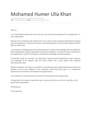 Mohamed Humer Ulla Khan
Hai AL Badiyah • Dammam • Kingdom of Saudi Arabia
CELL (+966) 590004598 • E-MAIL mohamedkhanrv@gmail.com
Dear Sir,
I am submitting herewith my resume for your perusal and consideration for a Suitable post in
your organization.
Review of my credentials will indicate that I am a sincere and competent professional having 6
years of experience in Technical and Sales; spearheading efforts as Senior Sales Engineer with Al
Kawn Al Saudi Corp.
I am seeking a challenging job that would synergize my skills and knowledge with the objectives
of the organization. Being a dedicated and focused individual, I am determined to add value to
the organization I work for, through my exceptional knowledge and learning ability.
To describe myself in a nutshell, I am systematic, organized and hardworking; ready to take up
any challenge of life abreast with the latest trends and a team player with excellent
communication skills.
My basic objective is to hone in my skills for comprehensive personality development and be an
epitome of trust and reliability in the corporate world. My prime goal is to understand
professional environment and capitalize on opportunities.
I am confident of making visible contribution for the growth of the organization.
I'd appreciate the chance to meet with you in person to discuss as to how I could be a vital
part of your organization.
Thanking you,
Yours sincerely,
 