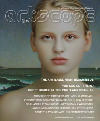 November/December 2015 Free or $5.99 mailed copy
New England's Premier Culture Magazine
ARTSCOPE PREPARES FOR ART BASEL MIAMI BEACH |
INTERNATIONAL SCULPTOR NORA VALDEZ IN NEW BEDFORD |
BIG CHANGES AT WADSWORTH, NEW BRITAIN & WORCESTER |
LYNSEY ADDARIO’S VEILED REBELLION AT THE NESTO |
SCOTT TULAY & RICHARD HELLER IN BRATTLEBORO
YOU CAN GET THERE:
BRETT BIGBEE AT THE PORTLAND BIENNIAL
THE ART BASEL MIAMI BEACH ISSUE
11
12 15
 