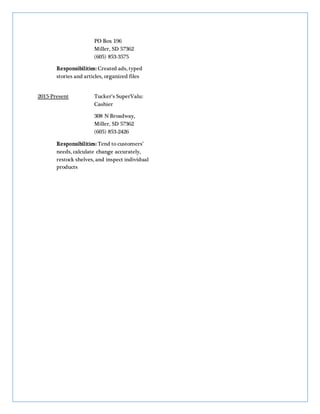 PO Box 196
Miller, SD 57362
(605) 853-3575
Responsibilities: Created ads, typed
stories and articles, organized files
2015-Present Tucker’s SuperValu:
Cashier
308 N Broadway,
Miller, SD 57362
(605) 853-2426
Responsibilities: Tend to customers’
needs, calculate change accurately,
restock shelves, and inspect individual
products
 
