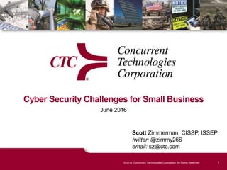 1© 2016. Concurrent Technologies Corporation. All Rights Reserved.
Cyber Security Challenges for Small Business
June 2016
Scott Zimmerman, CISSP, ISSEP
twitter: @zimmy266
email: sz@ctc.com
 