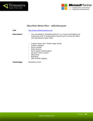 P a g e | 10
www.trimantra.com
SharePoint Market Place – skills4sharepoint
Link http://www.skills4sharepoint.com/
Description - The marketplace “Skills4SharePoint” is a virtual marketplace for
freelancers and IT-professionals searching for exiting job offers
and specialized project skills.
- Custom layout and Master-page design
- Custom webpart
- Event handler
- Multi tenancy
- Form based authentication
- Dynamic menu control
- Blog setup
- Branding
- SEO friendly tagging
Technology SharePoint 2013
 