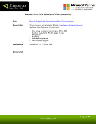 P a g e | 27
www.trimantra.com
Intranet SharePoint Portal for Ellliotte (Australia)
Link https://elliottaustralia.sharepoint.com/Pages/TeamHome.aspx
Description This is Intranet portal site for Elliotts http://www.elliottaustralia.com/.
We have done following development.
- Site setup and commissioning on Office 365
- Custom layout and Master-page design
- Blog setup
- Branding
- Yammer integration
- SEO friendly tagging
Technology SharePoint 2013, Office 365
Screenshot
 