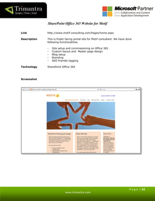 P a g e | 32
www.trimantra.com
SharePoint Office 365 Website for Motif
Link http://www.motif-consulting.com/Pages/home.aspx
Description This is Public facing portal site for Motif consultant. We have done
following functionalities.
- Site setup and commissioning on Office 365
- Custom layout and Master page design
- Blog setup
- Branding
- SEO friendly tagging
Technology SharePoint Office 365
Screenshot
 