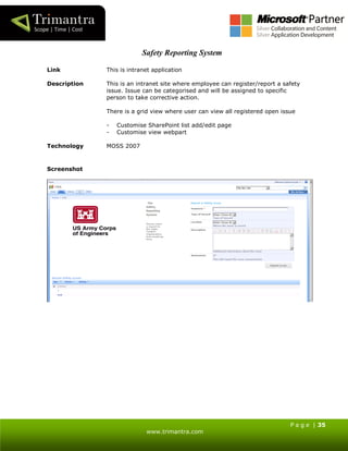 P a g e | 35
www.trimantra.com
Safety Reporting System
Link This is intranet application
Description This is an intranet site where employee can register/report a safety
issue. Issue can be categorised and will be assigned to specific
person to take corrective action.
There is a grid view where user can view all registered open issue
- Customise SharePoint list add/edit page
- Customise view webpart
Technology MOSS 2007
Screenshot
 