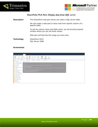 P a g e | 40
www.trimantra.com
SharePoint Web Part: Display data from SQL server
Description This SharePoint web part stores user data in SQL server table.
We will create a web-part to show note from specific column of a
specific table.
To set the column name and table name, we will provide property
window where you can set these values.
Web-part will look like the image you have sent.
Technology SharePoint 2010
SQL Server 2008
Screenshots
 