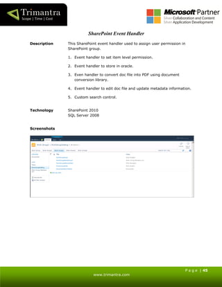 P a g e | 45
www.trimantra.com
SharePoint Event Handler
Description This SharePoint event handler used to assign user permission in
SharePoint group.
1. Event handler to set item level permission.
2. Event handler to store in oracle.
3. Even handler to convert doc file into PDF using document
conversion library.
4. Event handler to edit doc file and update metadata information.
5. Custom search control.
Technology SharePoint 2010
SQL Server 2008
Screenshots
 