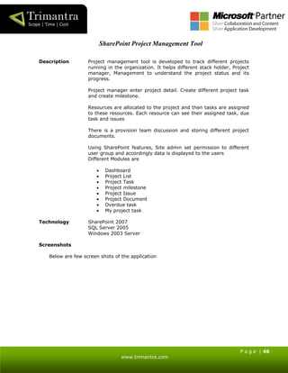 P a g e | 46
www.trimantra.com
SharePoint Project Management Tool
Description Project management tool is developed to track different projects
running in the organization. It helps different stack holder, Project
manager, Management to understand the project status and its
progress.
Project manager enter project detail. Create different project task
and create milestone.
Resources are allocated to the project and then tasks are assigned
to these resources. Each resource can see their assigned task, due
task and issues
There is a provision team discussion and storing different project
documents.
Using SharePoint features, Site admin set permission to different
user group and accordingly data is displayed to the users
Different Modules are
 Dashboard
 Project List
 Project Task
 Project milestone
 Project Issue
 Project Document
 Overdue task
 My project task
Technology SharePoint 2007
SQL Server 2005
Windows 2003 Server
Screenshots
Below are few screen shots of the application
 