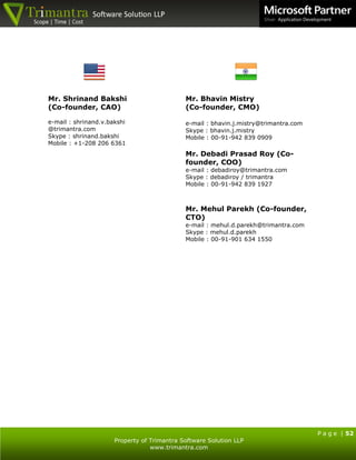 P a g e | 52
Property of Trimantra Software Solution LLP
www.trimantra.com
Mr. Shrinand Bakshi
(Co-founder, CAO)
e-mail : shrinand.v.bakshi
@trimantra.com
Skype : shrinand.bakshi
Mobile : +1-208 206 6361
Mr. Bhavin Mistry
(Co-founder, CMO)
e-mail : bhavin.j.mistry@trimantra.com
Skype : bhavin.j.mistry
Mobile : 00-91-942 839 0909
Mr. Debadi Prasad Roy (Co-
founder, COO)
e-mail : debadiroy@trimantra.com
Skype : debadiroy / trimantra
Mobile : 00-91-942 839 1927
Mr. Mehul Parekh (Co-founder,
CTO)
e-mail : mehul.d.parekh@trimantra.com
Skype : mehul.d.parekh
Mobile : 00-91-901 634 1550
 