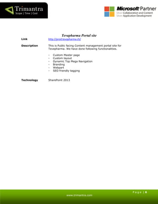 P a g e | 6
www.trimantra.com
Tevapharma Portal site
Link http://prod.tevapharma.ch/
Description This is Public facing Content management portal site for
Tevepharma. We have done following functionalities.
- Custom Master page
- Custom layout
- Dynamic Top Mega Navigation
- Branding
- Webpart
- SEO friendly tagging
Technology SharePoint 2013
 