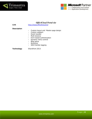P a g e | 8
www.trimantra.com
Offic4Cloud Portal site
Link https://www.office4cloud.ch/
Description
- Custom layout and Master-page design
- Custom webpart
- Event handler
- Multi tenancy
- Form based authentication
- Dynamic menu control
- Blog setup
- Branding
- SEO friendly tagging
Technology SharePoint 2013
 