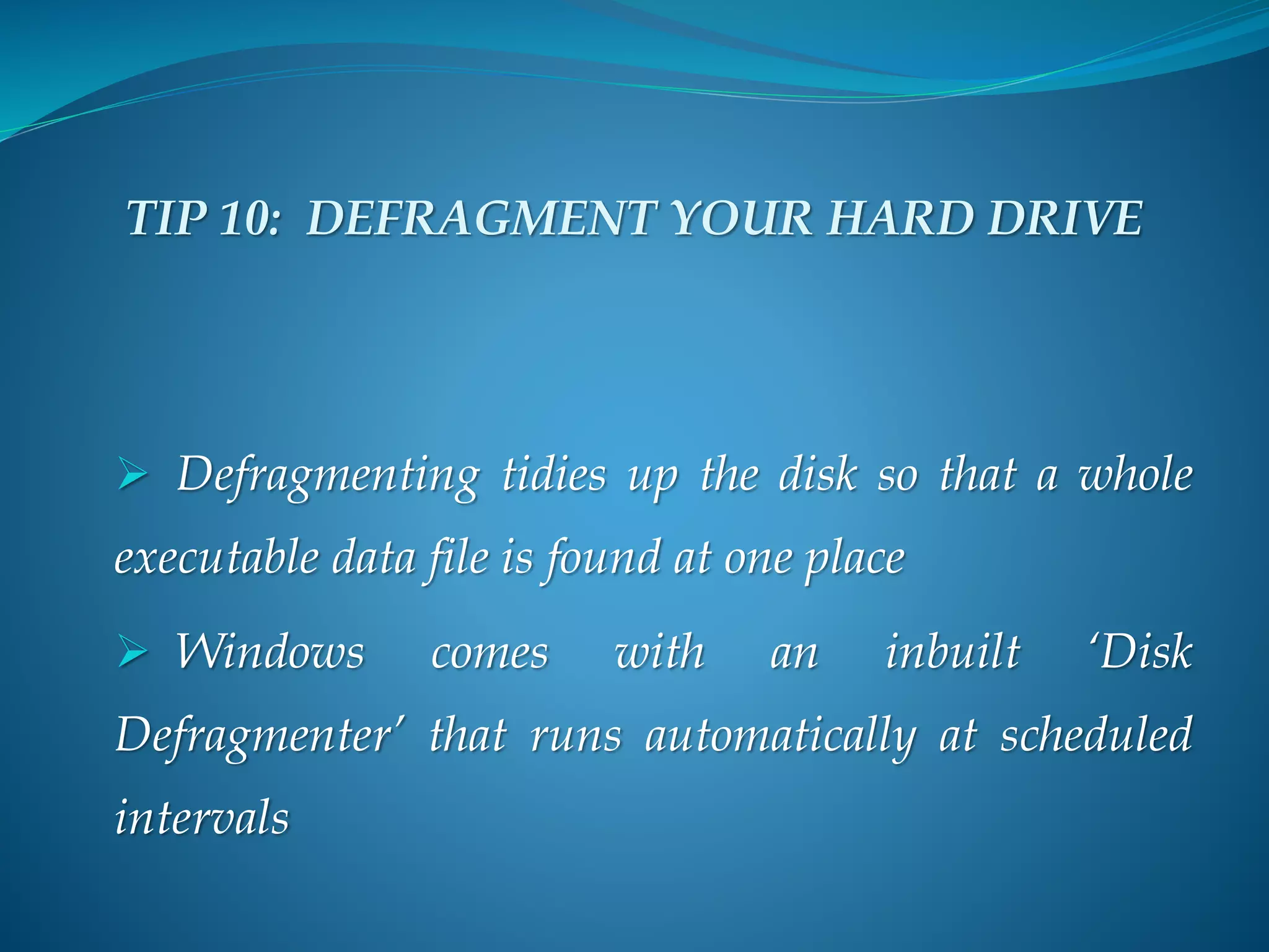 TIP 10: DEFRAGMENT YOUR HARD DRIVE
 Defragmenting tidies up the disk so that a whole
executable data file is found at one place
 Windows comes with an inbuilt ‘Disk
Defragmenter’ that runs automatically at scheduled
intervals
 