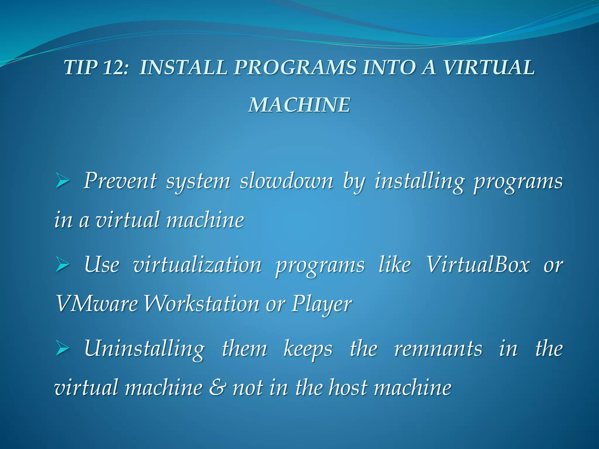 TIP 12: INSTALL PROGRAMS INTO A VIRTUAL
MACHINE
 Prevent system slowdown by installing programs
in a virtual machine
 Use virtualization programs like VirtualBox or
VMware Workstation or Player
 Uninstalling them keeps the remnants in the
virtual machine & not in the host machine
 