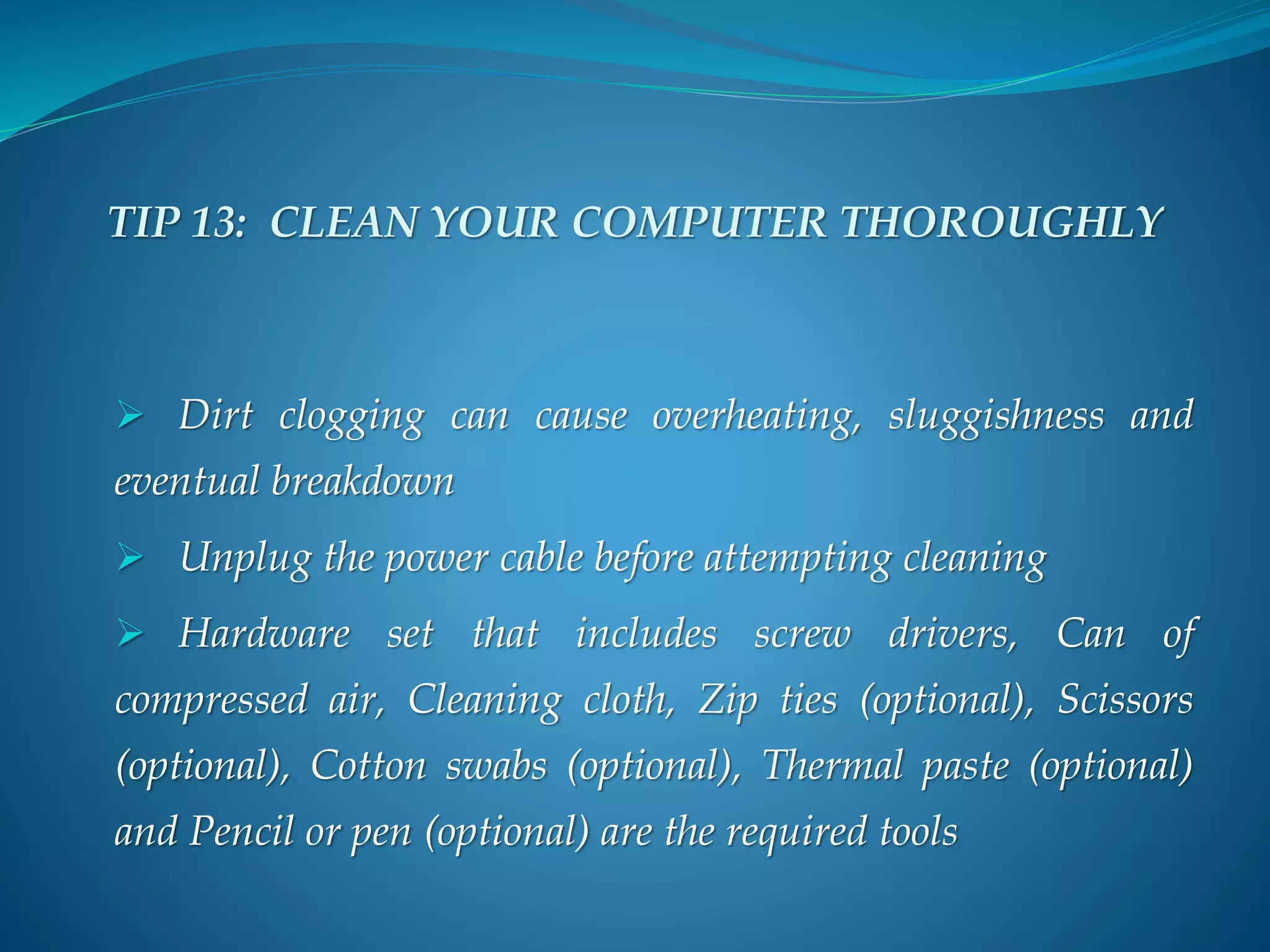 TIP 13: CLEAN YOUR COMPUTER THOROUGHLY
 Dirt clogging can cause overheating, sluggishness and
eventual breakdown
 Unplug the power cable before attempting cleaning
 Hardware set that includes screw drivers, Can of
compressed air, Cleaning cloth, Zip ties (optional), Scissors
(optional), Cotton swabs (optional), Thermal paste (optional)
and Pencil or pen (optional) are the required tools
 