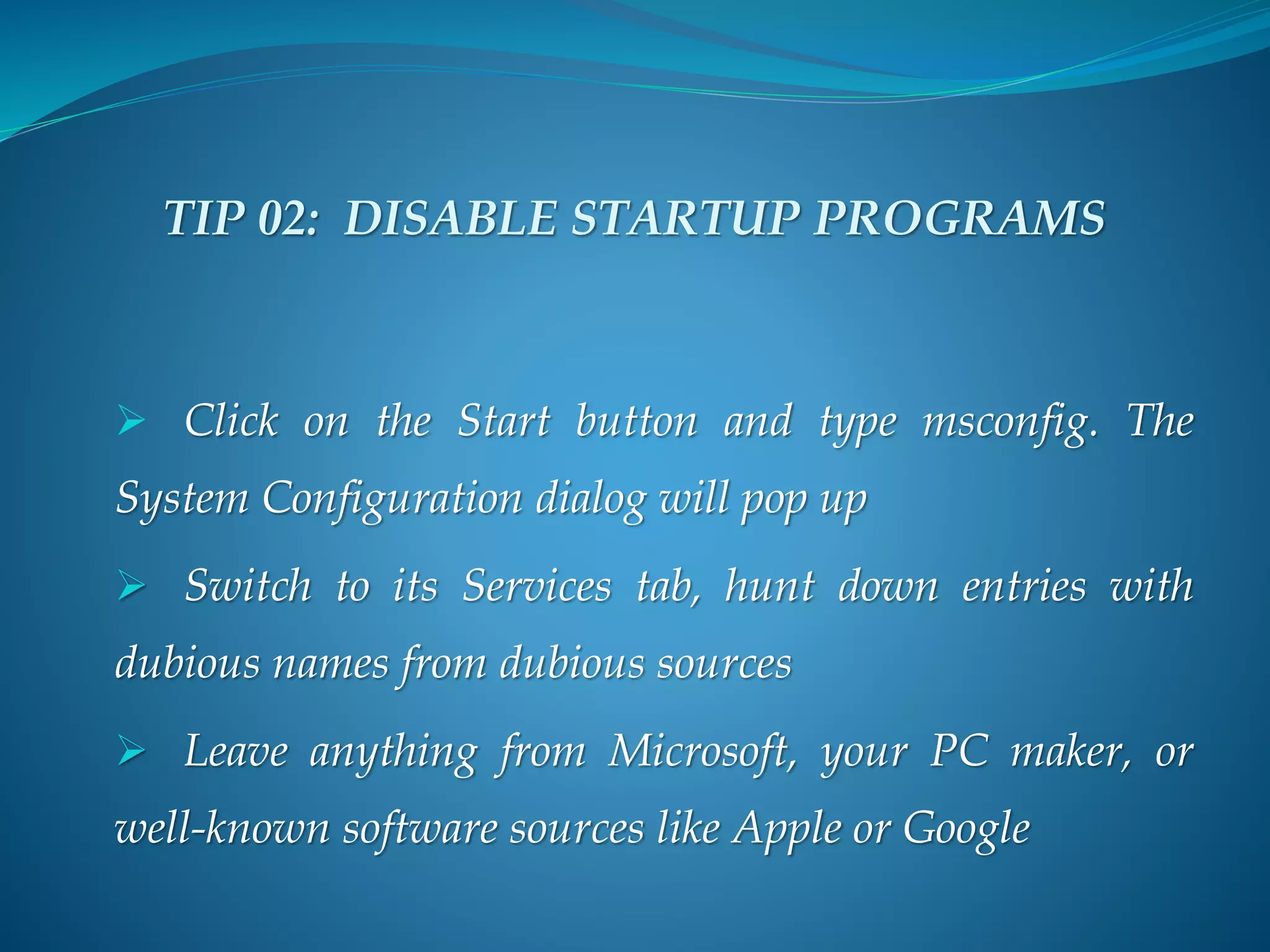 TIP 02: DISABLE STARTUP PROGRAMS
 Click on the Start button and type msconfig. The
System Configuration dialog will pop up
 Switch to its Services tab, hunt down entries with
dubious names from dubious sources
 Leave anything from Microsoft, your PC maker, or
well-known software sources like Apple or Google
 