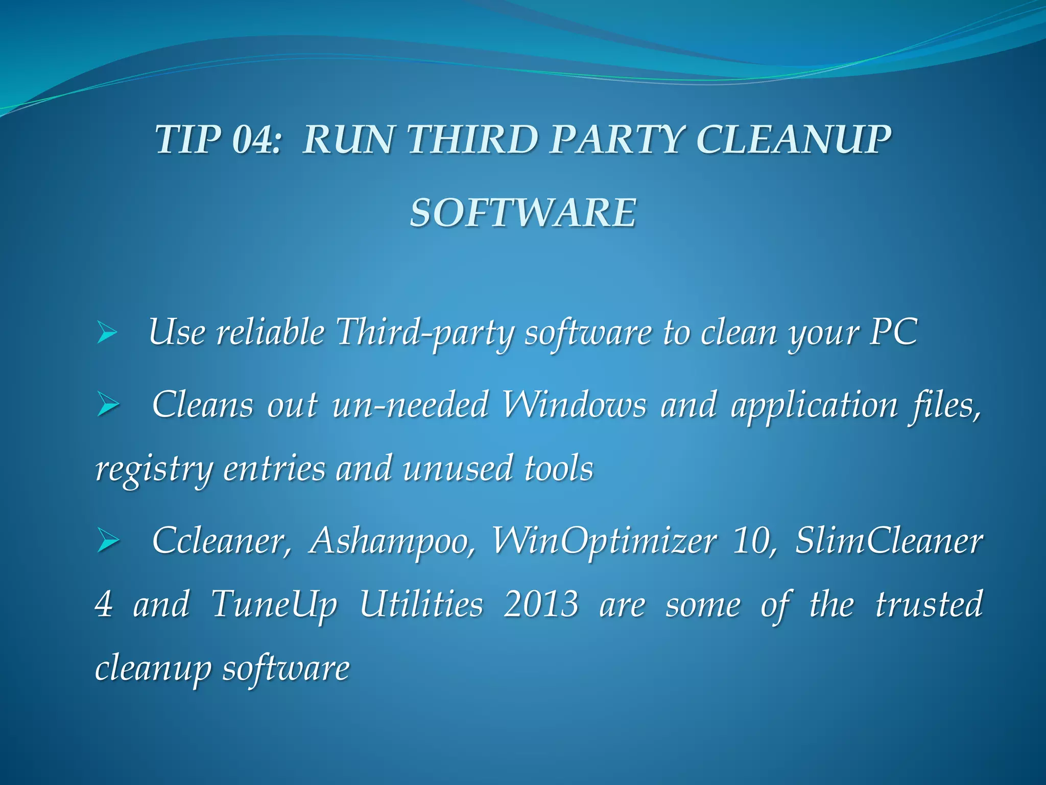 TIP 04: RUN THIRD PARTY CLEANUP
SOFTWARE
 Use reliable Third-party software to clean your PC
 Cleans out un-needed Windows and application files,
registry entries and unused tools
 Ccleaner, Ashampoo, WinOptimizer 10, SlimCleaner
4 and TuneUp Utilities 2013 are some of the trusted
cleanup software
 