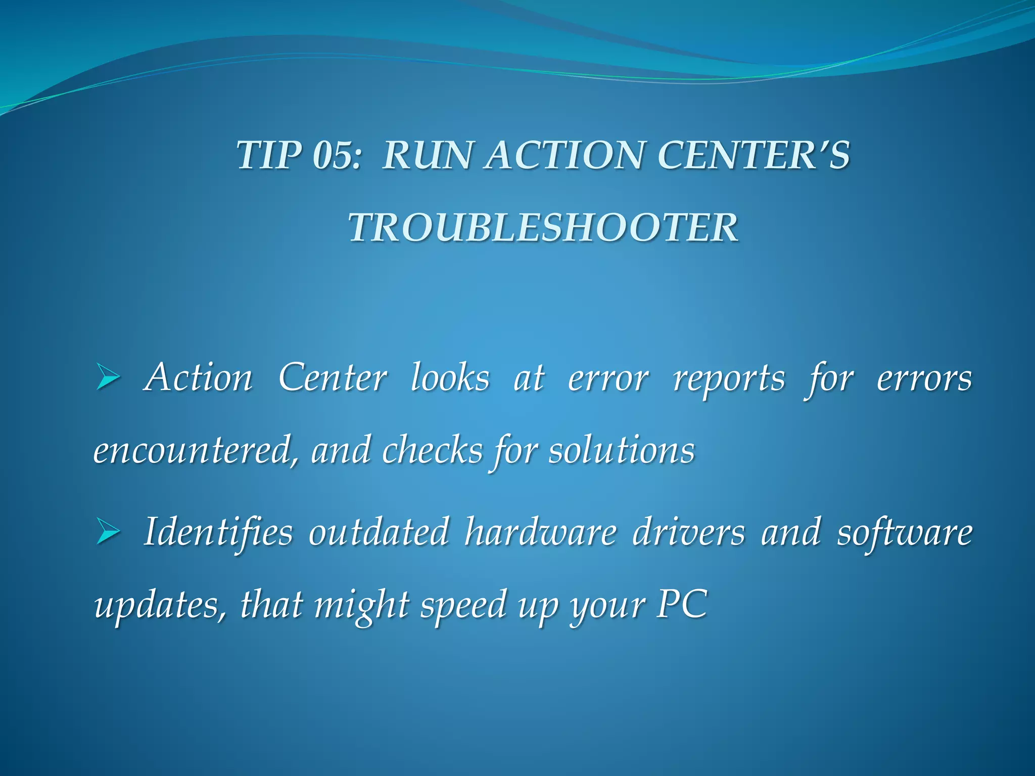 TIP 05: RUN ACTION CENTER’S
TROUBLESHOOTER
 Action Center looks at error reports for errors
encountered, and checks for solutions
 Identifies outdated hardware drivers and software
updates, that might speed up your PC
 