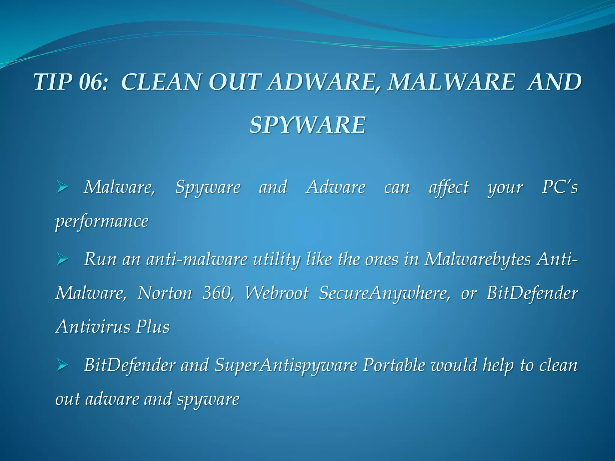 TIP 06: CLEAN OUT ADWARE, MALWARE AND
SPYWARE
 Malware, Spyware and Adware can affect your PC’s
performance
 Run an anti-malware utility like the ones in Malwarebytes Anti-
Malware, Norton 360, Webroot SecureAnywhere, or BitDefender
Antivirus Plus
 BitDefender and SuperAntispyware Portable would help to clean
out adware and spyware
 
