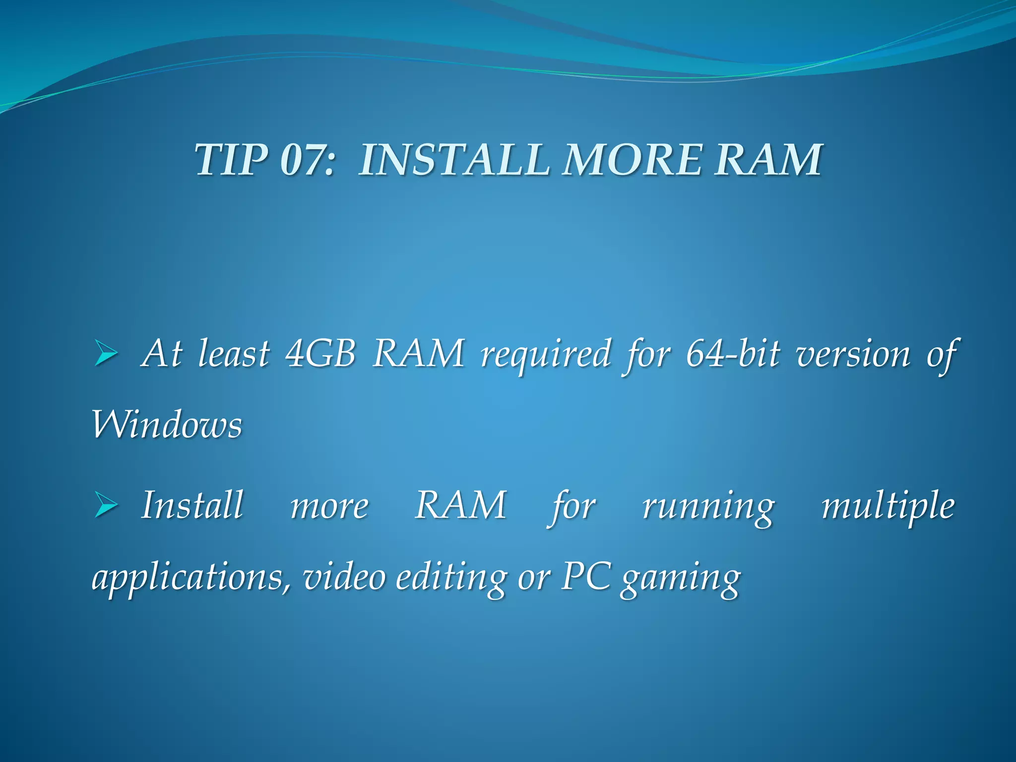 TIP 07: INSTALL MORE RAM
 At least 4GB RAM required for 64-bit version of
Windows
 Install more RAM for running multiple
applications, video editing or PC gaming
 