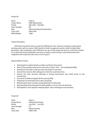 Project #3
Client : Gap Inc
Project Name : OMS Replacement
Period : Mar 2012 – Feb 2015
Team Strength : 40
Role : Manual testing and Automation
Tools Used : Watir,JIRA
Methodology : Agile
Project Description:
GAP Earlier having the Yantra console for fulfilling the order. Now we are going to replacing the
existing system with our system. OMS stands for Order management system, which includes Order
generation, order scheduling, order fulfillment..etc, part of this project we want to re-write this module
to cut down the vendor dependency we have currently as well as bring in new enhancements like
integration with corporate orders also in to the system.
Responsibilities include:
• Attending the Inception (Stories creation and Stories discussion)
• Write all the possible scenarios for each story in Given, Then... format (followed BDD)
• Develop the Cucumber script per each story based on scenarios.
• Execute the scenarios after coding part is done for a particular story.
• Execute the same scenarios Manually in testing environment once build comes to test
environment.
• Give demo to PDM and signed off the story by PDM
• Preparation of automation test scripts using Ruby
• Monitoring the team members and guiding them in daily tasks.
• Bug reporting, documenting and provide updates in scrum calls and stand-ups.
• Participated in retro-spection meetings (Open- Close meeting per each iteration)
Project #2
Client : Gap Inc
Project Name : Athleta Retail Scales
Period : July 2011 – Jan 2012
Team Strength : 15
Role : Manual testing
Tools Used : RUBY, JIRA
 