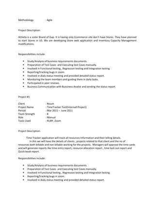 Methodology : Agile
Project Description:
Athleta is a sister Brand of Gap. It is having only Ecommerce site don’t have Stores. They have planned
to start Stores in US. We are developing Store web application and Inventory Capacity Management
modifications.
Responsibilities include:
 Study/Analysis of business requirements documents.
 Preparation of Test Cases and Executing test Cases manually.
 Involved in Functional testing , Regression testing and Integration testing.
 Reporting/tracking bugs in zoom.
 Involved in dialy status meeting and provided detailed status report.
 Monitoring the team members and guiding them in daily tasks.
 Participated in peer reviews.
 Business Communication with Bussiness Analist and sending the status report.
Project #1
Client : Nisum
Project Name : TimeTracker Tool(Internall Project)
Period : Mar 2011 – June 2011
Team Strength : 8
Role : Manual
Tools Used : RUBY, Zoom
Project Description:
Time Tracker application will track all resources Information and their billing details.
In this we will have the details of clients , projects related to that client and the no of
resources both billable and non billable working for the projects . Managers will approve the time cards
and will generate reports like time entry report, resource allocation report , time lock out report and
Quick book report.
Responsibilities include:
 Study/Analysis of business requirements documents.
 Preparation of Test Cases and Executing test Cases manually.
 Involved in Functional testing , Regression testing and Integration testing.
 Reporting/tracking bugs in zoom.
 Involved in dialy status meeting and provided detailed status report.
 