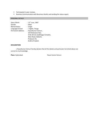  Participated in peer reviews.
 Business Communication with Bussiness Analist and sending the status report.
PERSONAL DETAILS
Date of Birth : 15th
June, 1987
Gender : Male
Marital Status : Single
Languages known : English, Telugu
Permanent Address : PavanKumar Vemuri,
S/O Koteswara Rao,
H.No 30-14, Sowbhagya Complex,
Main Road, Addanki,
Prakasam Dt,
Andhra Pradesh.
DECLARATION
I, PavanKumar Vemuri hereby declare that all the details and particulars furnished above are
correct to my knowledge.
Place: Hyderabad. Pavan Kumar Vemuri.
 