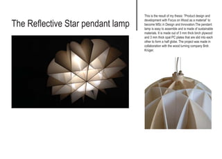 The Reflective Star pendant lamp
This is the result of my thesis: ”Product design and
development with Focus on Wood as a material” to
become MSc in Design and Innovation.The pendant
lamp is easy to assemble and is made of sustainable
materials. It is made out of 3 mm thick birch plywood
and 3 mm thick opal PC plates that are slid into each
other to form a half globe. The project was made in
collaboration with the wood turning company Brdr.
Krüger.
 