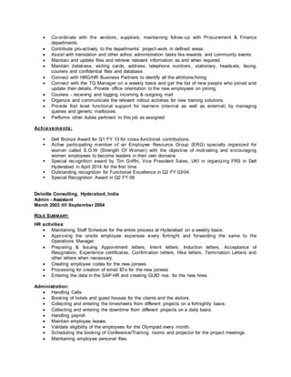  Co-ordinate with the vendors, suppliers, maintaining follow-up with Procurement & Finance
departments.
 Contribute pro-actively to the departments’ project-work in defined areas.
 Assist with translation and other adhoc administration tasks like rewards and community events
 Maintain and update files and retrieve relevant information as and when required
 Maintain database, visiting cards, address, telephone numbers, stationary, headsets, faxing,
couriers and confidential files and database.
 Connect with HRG/HR Business Partners to identify all the attritions/hiring
 Connect with the TQ Manager on a weekly basis and get the list of new people who joined and
update their details. Provide office orientation to the new employees on joining.
 Couriers - receiving and logging incoming & outgoing mail
 Organize and communicate the relevant rollout activities for new training solutions
 Provide first level functional support for learners (internal as well as external) by managing
queries and generic mailboxes.
 Performs other duties pertinent to this job as assigned.
Achievements:
 Dell Bronze Award for Q1 FY 13 for cross-functional contributions.
 Active participating member of an Employee Resource Group (ERG) specially organized for
women called S.O.W (Strength Of Women) with the objective of motivating and encouraging
women employees to become leaders in their own domains
 Special recognition award by Tim Griffin, Vice President Sales, UKI in organizing FRS in Dell
Hyderabad in April 2014 for the first time
 Outstanding recognition for Functional Excellence in Q2 FY 03/04.
 Special Recognition Award in Q2 FY 09
Deloitte Consulting, Hyderabad, India
Admin - Assistant
March 2003 till September 2004
ROLE SUMMARY:
HR activities:
 Maintaining Staff Schedule for the entire process at Hyderabad on a weekly basis.
 Approving the onsite employee expenses every fortnight and forwarding the same to the
Operations Manager.
 Preparing & Issuing Appointment letters, Intent letters, Induction letters, Acceptance of
Resignation, Experience certificates, Confirmation letters, Hike letters, Termination Letters and
other letters when necessary.
 Creating employee codes for the new joinees
 Processing for creation of email ID’s for the new joinees
 Entering the data in the SAP HR and creating GUID nos. for the new hires.
Administration:
 Handling Calls
 Booking of hotels and guest houses for the clients and the visitors.
 Collecting and entering the timesheets from different projects on a fortnightly basis.
 Collecting and entering the downtime from different projects on a daily basis.
 Handling payroll.
 Maintain employee leaves.
 Validate eligibility of the employees for the Olympiad every month.
 Scheduling the booking of Conference/Training rooms and projector for the project meetings.
 Maintaining employee personal files.
 