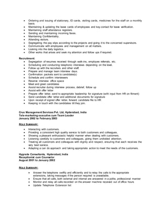  Ordering and issuing of stationary, ID cards, visiting cards, medicines for the staff on a monthly
basis.
 Maintaining & updating the leave cards of employees and key contact for leave verification.
 Maintaining staff attendance registers.
 Sending and maintaining incoming faxes.
 Maintaining Confidentiality.
 Attending visitors.
 Segregating the pay slips according to the projects and giving it to the concerned supervisors.
 Communicate with employees and management on all matters.
 Looking into the daily logistics.
 Other works that arises and seek my attention and follow ups if required.
Recruitment:
 Segregation of resumes received through walk-ins, employee referrals, etc.
 Scheduling and conducting telephonic interviews depending on the level.
 Follow up with the recruiters and other staff.
 Prepare and manage team interview days.
 Confirmation packets sent to candidate(s)
 Schedule and confirm interviewers
 Reserve interview office space
 Meet and greet candidates
 Assist recruiter during interview process, debrief, follow up
 Assist with offer letter
 Prepare offer letter, send to appropriate leadership for signature (with input from HR on fitment)
 Send candidate offer letter and additional documents for signature
 Upon receipt of signed offer letter, forward candidate file to HR
 Keeping in touch with the candidates till they join.
Crux Management Services Pvt. Ltd, Hyderabad, India
Tele-marketing executive cum Team Leader
January 2002 to February 2003
ROLE SUMMARY:
 Interacting with customers.
 Providing a consistent high quality service to both customers and colleagues.
 Showing a pleasant enthusiastic helpful manner when dealing with customers.
 Listening carefully to customers and colleagues, giving them undivided attention.
 Treating all customers and colleagues with dignity and respect, ensuring that each receives the
very best service.
 Adapting a can do approach and taking appropriate action to meet the needs of the customers.
Hygrade Consultants, Hyderabad, India
Receptionist cum Counselor
August 2001 to January 2002
ROLE SUMMARY:
 Answer the telephone swiftly and efficiently and to relay the calls to the appropriate
extensions, taking messages if the person required is unavailable.
 Ensure that all calls, both external and internal are answered in a polite, professional manner
 Monitor and relay all calls recorded on the answer machine received out of office hours
 Update Telephone Extension list
 