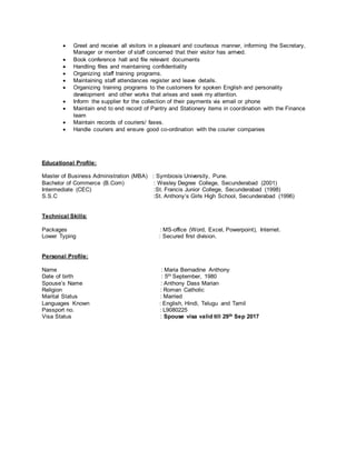  Greet and receive all visitors in a pleasant and courteous manner, informing the Secretary,
Manager or member of staff concerned that their visitor has arrived.
 Book conference hall and file relevant documents
 Handling files and maintaining confidentiality
 Organizing staff training programs.
 Maintaining staff attendances register and leave details.
 Organizing training programs to the customers for spoken English and personality
development and other works that arises and seek my attention.
 Inform the supplier for the collection of their payments via email or phone
 Maintain end to end record of Pantry and Stationery items in coordination with the Finance
team
 Maintain records of couriers/ faxes.
 Handle couriers and ensure good co-ordination with the courier companies
Educational Profile:
Master of Business Administration (MBA) : Symbiosis University, Pune.
Bachelor of Commerce (B.Com) : Wesley Degree College, Secunderabad (2001)
Intermediate (CEC) :St. Francis Junior College, Secunderabad (1998)
S.S.C :St. Anthony’s Girls High School, Secunderabad (1996)
Technical Skills:
Packages : MS-office (Word, Excel, Powerpoint), Internet.
Lower Typing : Secured first division.
Personal Profile:
Name : Maria Bernadine Anthony
Date of birth : 5th September, 1980
Spouse’s Name : Anthony Dass Marian
Religion : Roman Catholic
Marital Status : Married
Languages Known : English, Hindi, Telugu and Tamil
Passport no. : L9080225
Visa Status : Spouse visa valid till 29th Sep 2017
 