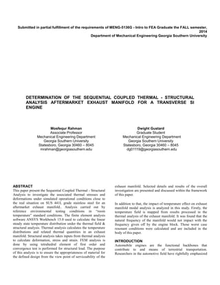 Submitted in partial fulfillment of the requirements of MENG-5136G - Intro to FEA Graduate the FALL semester,
2014
Department of Mechanical Engineering Georgia Southern University
DETERMINATION OF THE SEQUENTIAL COUPLED THERMAL - STRUCTURAL
ANALYSIS AFTERMARKET EXHAUST MANIFOLD FOR A TRANSVERSE SI
ENGINE
Mosfequr Rahman
Associate Professor
Mechanical Engineering Department
Georgia Southern University
Statesboro, Georgia 30460 – 8045
mrahman@georgiasouthern.edu
Dwight Gustard
Graduate Student
Mechanical Engineering Department
Georgia Southern University
Statesboro, Georgia 30460 – 8045
dg01119@georgiasouthern.edu
ABSTRACT
This paper present the Sequential Coupled Thermal - Structural
Analysis to investigate the associated thermal stresses and
deformations under simulated operational conditions close to
the real situation on SUS 441L grade stainless steel for an
aftermarket exhaust manifold.. Analysis carried out by
reference environmental testing conditions in “room
temperature” standard conditions. The finite element analysis
software ANSYS Workbench 15.0 used to calculate the linear
steady state temperature distribution under the thermal field &
structural analysis. Thermal analysis calculates the temperature
distributions and related thermal quantities in an exhaust
manifold. Structural analysis takes inputs from thermal analysis
to calculate deformation, stress and strain. FEM analysis is
done by using tetrahedral element of first order and
convergence test is performed for structural load. The purpose
of this analysis is to ensure the appropriateness of material for
the defined design from the view point of serviceability of the
exhaust manifold. Selected details and results of the overall
investigation are presented and discussed within the framework
of this paper.
In addition to that, the impact of temperature effect on exhaust
manifold modal analysis is analyzed in this study. Firstly, the
temperature field is mapped from results processed in the
thermal analysis of the exhaust manifold. It was found that the
natural frequency of the manifold would not impact with the
frequency given off by the engine block. Those worst case
resonant conditions were calculated and are included in the
body of this paper.
INTRODUCTION
Automobile engines are the functional backbones that
contribute to and means of terrestrial transportation.
Researchers in the automotive field have rightfully emphasized
 