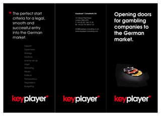 Opening doors
for gambling
companies to
the German
market.
keyplayer*
keyplayer* Consultants Ltd
121 Moore Park Road,
London SW6 4PS
T: +44 (0) 207 348 74 38
M: +44 (0) 754 569 67 42
Info@keyplayer-consulting.co.uk
www.keyplayer-consulting.com
keyplayer*keyplayer*
The perfect start
criteria for a legal,
smooth and
successful entry
into the German
market.
Support
Supervision
Strategy
Solutions
License set-up
Legal
Marketing
Media
Political
Transparency
Negotiation
Budgeting
*
 