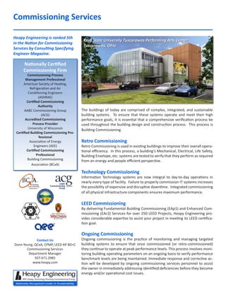 Commissioning Services
The buildings of today are comprised of complex, integrated, and sustainable
building systems. To ensure that these systems operate and meet their high
performance goals, it is essential that a comprehensive verification process be
used throughout the building design and construction process. This process is
Building Commissioning.
Retro Commissioning
Retro Commissioning is used in existing buildings to improve their overall opera-
tional efficiency. In this process, a building’s Mechanical, Electrical, Life Safety,
Building Envelope, etc. systems are tested to verify that they perform as required
from an energy and people efficient perspective.
Technology Commissioning
Information Technology systems are now integral to day-to-day operations in
nearly every type of facility. Failure to properly commission IT systems increases
the possibility of expensive and disruptive downtime. Integrated commissioning
of all physical infrastructure components ensures maximum performance.
LEED Commissioning
By delivering Fundamental Building Commissioning (EAp1) and Enhanced Com-
missioning (EAc3) Services for over 250 LEED Projects, Heapy Engineering pro-
vides considerable expertise to assist your project in meeting its LEED certifica-
tion goal.
Ongoing Commissioning
Ongoing commissioning is the practice of monitoring and managing targeted
building systems to ensure that once commissioned (or retro-commissioned)
they continue to operate at peak performance levels. This process involves moni-
toring building operating parameters on an ongoing basis to verify performance
benchmark levels are being maintained. Immediate response and corrective ac-
tion will be developed by ongoing commissioning services personnel to assist
the owner in immediately addressing identified deficiencies before they become
energy and/or operational cost issues.
Heapy Engineering is ranked 5th
in the Nation for Commissioning
Services by Consulting Specifying
Engineer Magazine.
Kent State University Tuscarawas Performing Arts Center
Tuscarawas, Ohio
Nationally Certified
Commissioning Firm
Commissioning Process
Management Professional
American Society of Heating,
Refrigeration and Air
Conditioning Engineers
(ASHRAE)
Certified Commissioning
Authority
AABC Commissioning Group
(ACG)
Accredited Commissioning
Process Provider
University of Wisconsin
Certified Building Commissioning Pro-
fessional
Association of Energy
Engineers (AEE)
Certified Commissioning
Professional
Building Commissioning
Association (BCxA)
Contact Us
Donn Young, QCxA, CPMP, LEED AP BD+C
Commissioning Services
Department Manager
937.671.2985
www.heapy.com
 