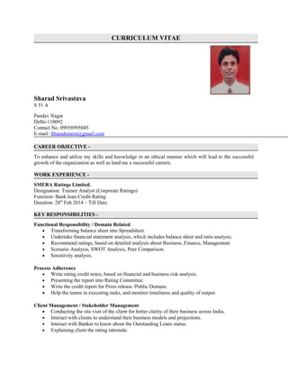 CURRICULUM VITAE
Sharad Srivastava
S 51 A
Pandav Nagar
Delhi-110092
Contact No. 09958995045
E-mail: Sharadsmera@gmail.com
CAREER OBJECTIVE -
To enhance and utilize my skills and knowledge in an ethical manner which will lead to the successful
growth of the organization as well as land me a successful careers.
WORK EXPERIENCE -
SMERA Ratings Limited.
Designation: Trainee Analyst (Corporate Ratings)
Function- Bank loan Credit Rating
Duration: 28th
Feb 2014 – Till Date.
KEY RESPONSIBILITIES -
Functional Responsibility / Domain Related
• Transforming balance sheet into Spreadsheet.
• Undertake financial statement analysis, which includes balance sheet and ratio analysis.
• Recommend ratings, based on detailed analysis about Business, Finance, Management
• Scenario Analysis, SWOT Analysis, Peer Comparison.
• Sensitivity analysis.
Process Adherence
• Write rating credit notes, based on financial and business risk analysis.
• Presenting the report into Rating Committee.
• Write the credit report for Press release /Public Domain.
• Help the teams in executing tasks, and monitor timeliness and quality of output.
Client Management / Stakeholder Management
• Conducting the site visit of the client for better clarity of their business across India.
• Interact with clients to understand their business models and projections.
• Interact with Banker to know about the Outstanding Loans status.
• Explaining client the rating rationale.
 