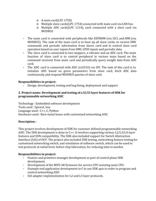 
o A main card(LPC 1758)  
o Multiple slave cards(LPC 1754) connected with main card via CAN bus 
o Multiple ADC cards(LPC 1114), each connected with a slave card via                     
MODBUS 
 
­ The main card is connected with peripherals like EEPROM (via I2C) and HMI (via                           
MODBUS). The task of the main card is to boot up all slave cards, to receive HMI                                 
commands and periodic information from slaves card and to control slave card                       
operation based on user inputs from HMI, GPIO inputs and periodic data. 
­ The slave card is connected to two steppers, a vibrator and an ADC card. The main                               
function of slave card is to control peripheral in various ways based on the                           
command received from main card and periodically query weight data from ADC                       
card. 
­ The ADC card is connected with ADC (cs5532) via SPI. The task of this card is to                                 
initialize ADC based on given parameters from slave card, fetch ADC data                       
continuously and respond MODBUS queries of slave card. 
 
Responsibilities in project: 
­ Design, development, testing and bug fixing, deployment and support 
 
2. Project name: Development and testing of a l2/l3 layer features of SDK for 
programmable networking ASIC 
 
Technology : Embedded software development 
Tools used : Spirent, Ixia 
Language used : C++, C, Python 
Hardware used : Bare metal boxes with customized networking ASIC 
 
Description : 
 
This project involves development of SDK for customer defined programmable networking 
ASIC. The SDK development is done in C++. It involves supporting various L2/L3/L4 layer 
features and SDN compatibility. The SDK also included support for Switch Abstraction 
Interface (SAI) of OCP. The project also included SDK testing, networking feature testing for 
customized networking switch, and simulation of software switch, which can be used to 
test protocols at initial level, before chip fabrication, for reducing time to market. 
 
Responsibilities in project: 
­ Feature and primitive manager development as part of control plane SDK 
development. 
­ Development of the MIPS 4K firmware for service CPU assisting main CPU. 
­ Example end application development in C to use SDK apis in order to program and 
control networking ASIC  
­ SAI adapter implementation for L2 and L3 layer protocols.  
 
 