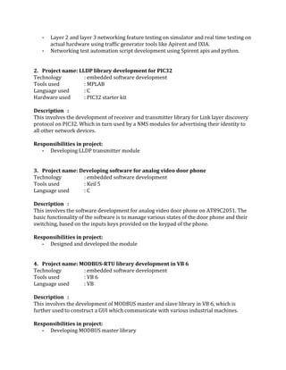  
­ Layer 2 and layer 3 networking feature testing on simulator and real time testing on 
actual hardware using traffic generator tools like Apirent and IXIA.  
­ Networking test automation script development using Spirent apis and python. 
 
 
2. Project name: LLDP library development for PIC32  
Technology : embedded software development 
Tools used   : MPLAB 
Language used : C 
Hardware used : PIC32 starter kit 
 
Description : 
This involves the development of receiver and transmitter library for Link layer discovery 
protocol on PIC32. Which in turn used by a NMS modules for advertising their identity to 
all other network devices. 
 
Responsibilities in project: 
­ Developing LLDP transmitter module 
 
 
3. Project name: Developing software for analog video door phone 
Technology : embedded software development 
Tools used   : Keil 5 
Language used : C 
 
Description : 
This involves the software development for analog video door phone on AT89C2051. The 
basic functionality of the software is to manage various states of the door phone and their 
switching, based on the inputs keys provided on the keypad of the phone. 
 
Responsibilities in project: 
­ Designed and developed the module 
 
 
4. Project name: MODBUS­RTU library development in VB 6 
Technology : embedded software development 
Tools used   : VB 6 
Language used : VB 
 
Description : 
This involves the development of MODBUS master and slave library in VB 6, which is 
further used to construct a GUI which communicate with various industrial machines. 
 
Responsibilities in project: 
­ Developing MODBUS master library 
 
 