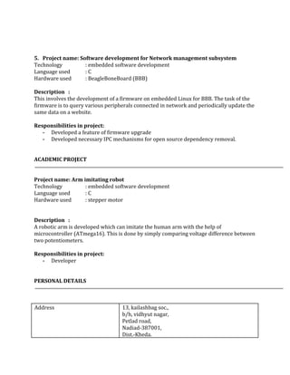  
 
 
 
5. Project name: Software development for Network management subsystem 
Technology : embedded software development 
Language used : C 
Hardware used : BeagleBoneBoard (BBB) 
 
Description : 
This involves the development of a firmware on embedded Linux for BBB. The task of the 
firmware is to query various peripherals connected in network and periodically update the 
same data on a website.  
 
Responsibilities in project: 
­ Developed a feature of firmware upgrade 
­ Developed necessary IPC mechanisms for open source dependency removal. 
 
 
ACADEMIC PROJECT
 
 
Project name: Arm imitating robot 
Technology : embedded software development 
Language used : C 
Hardware used : stepper motor 
 
 
Description : 
A robotic arm is developed which can imitate the human arm with the help of 
microcontroller (ATmega16). This is done by simply comparing voltage difference between 
two potentiometers. 
 
Responsibilities in project: 
­ Developer 
 
 
PERSONAL DETAILS  
 
 
 
Address   13, kailashbag soc.,   
b/h, vidhyut nagar,   
Petlad road, 
Nadiad­387001, 
Dist.­Kheda. 
 
 
