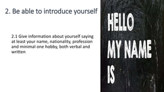 2. Be able to introduce yourself
2.1 Give information about yourself saying
at least your name, nationality, profession
and minimal one hobby, both verbal and
written
 