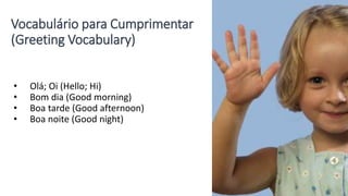 Vocabulário para Cumprimentar
(Greeting Vocabulary)
• Olá; Oi (Hello; Hi)
• Bom dia (Good morning)
• Boa tarde (Good afternoon)
• Boa noite (Good night)
 