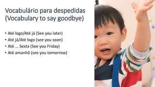 Vocabulário para despedidas
(Vocabulary to say goodbye)
• Até logo/Até já (See you later)
• Até já/Até logo (see you soon)
• Até ... Sexta (See you Friday)
• Até amanhã (see you tomorrow)
 