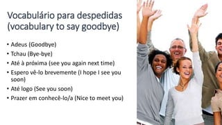 Vocabulário para despedidas
(vocabulary to say goodbye)
• Adeus (Goodbye)
• Tchau (Bye-bye)
• Até à próxima (see you again next time)
• Espero vê-lo brevemente (I hope I see you
soon)
• Até logo (See you soon)
• Prazer em conhecê-lo/a (Nice to meet you)
 