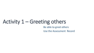 Activity 1 – Greeting others
Be able to greet others
Use the Assessment Record
 