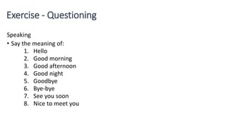 Exercise - Questioning
Speaking
• Say the meaning of:
1. Hello
2. Good morning
3. Good afternoon
4. Good night
5. Goodbye
6. Bye-bye
7. See you soon
8. Nice to meet you
 