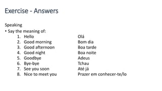 Exercise - Answers
Speaking
• Say the meaning of:
1. Hello Olá
2. Good morning Bom dia
3. Good afternoon Boa tarde
4. Good night Boa noite
5. Goodbye Adeus
6. Bye-bye Tchau
7. See you soon Até já
8. Nice to meet you Prazer em conhecer-te/lo
 