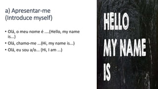 a) Apresentar-me
(Introduce myself)
• Olá, o meu nome é ....(Hello, my name
is...)
• Olá, chamo-me ...(Hi, my name is...)
• Olá, eu sou a/o... (Hi, I am ...)
 